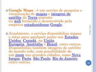  Google  Maps : é um serviço de pesquisa e
 visualização de mapas e imagens de
 satélite da Terra gratuito
 na web fornecido e desenvolvido pela
 empresa estadunidense Google.




                                                Otilia Afonso
 Atualmente,  o serviço disponibiliza mapas
 e rotas para qualquer ponto nos Estados
 Unidos, Canadá, na União
 Européia, Austrália e Brasil, entre outros.
 Disponibiliza também imagens de satélite
 do mundo todo, com possibilidade de
 um zoom nas grandes cidades, como Nova
 Iorque, Paris, São Paulo, Rio de Janeiro,
 entre outras.                                 23
 