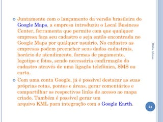    Juntamente com o lançamento da versão brasileira do
    Google Maps, a empresa introduziu o Local Business
    Center, ferramenta que permite com que qualquer
    empresa faça seu cadastro e seja então encontrada no
    Google Maps por qualquer usuário. No cadastro as




                                                            Otilia Afonso
    empresas podem preencher seus dados cadastrais,
    horário de atendimento, formas de pagamento,
    logotipo e fotos, sendo necessária confirmação do
    cadastro através de uma ligação telefônica, SMS ou
    carta.
   Com uma conta Google, já é possível destacar as suas
    próprias rotas, pontos e áreas, gerar comentários e
    compartilhar os respectivos links de acesso ao mapa
    criado. Também é possível gerar um
    arquivo KML para integração com o Google Earth.        24
 