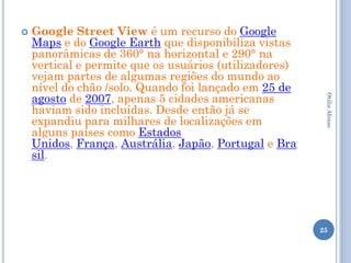   Google Street View é um recurso do Google
    Maps e do Google Earth que disponibiliza vistas
    panorâmicas de 360° na horizontal e 290° na
    vertical e permite que os usuários (utilizadores)
    vejam partes de algumas regiões do mundo ao
    nível do chão /solo. Quando foi lançado em 25 de
    agosto de 2007, apenas 5 cidades americanas




                                                         Otilia Afonso
    haviam sido incluídas. Desde então já se
    expandiu para milhares de localizações em
    alguns países como Estados
    Unidos, França, Austrália, Japão, Portugal e Bra
    sil.




                                                        25
 