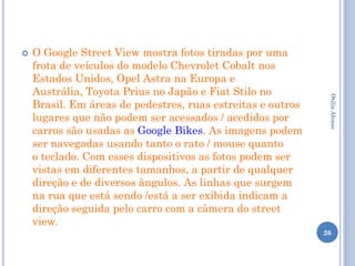    O Google Street View mostra fotos tiradas por uma
    frota de veículos do modelo Chevrolet Cobalt nos
    Estados Unidos, Opel Astra na Europa e
    Austrália, Toyota Prius no Japão e Fiat Stilo no




                                                              Otilia Afonso
    Brasil. Em áreas de pedestres, ruas estreitas e outros
    lugares que não podem ser acessados / acedidos por
    carros são usadas as Google Bikes. As imagens podem
    ser navegadas usando tanto o rato / mouse quanto
    o teclado. Com esses dispositivos as fotos podem ser
    vistas em diferentes tamanhos, a partir de qualquer
    direção e de diversos ângulos. As linhas que surgem
    na rua que está sendo /está a ser exibida indicam a
    direção seguida pelo carro com a câmera do street
    view.
                                                             26
 