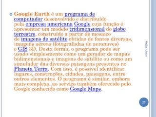    Google Earth é um programa de
    computador desenvolvido e distribuído
    pela empresa americana Google cuja função é
    apresentar um modelo tridimensional do globo
    terrestre, construído a partir de mosaico
    de imagens de satélite obtidas de fontes diversas,
    imagens aéreas (fotografadas de aeronaves)




                                                          Otilia Afonso
    e GIS 3D. Desta forma, o programa pode ser
    usado simplesmente como um gerador de mapas
    bidimensionais e imagens de satélite ou como um
    simulador das diversas paisagens presentes no
    Planeta Terra. Com isso, é possível identificar
    lugares, construções, cidades, paisagens, entre
    outros elementos. O programa é similar, embora
    mais complexo, ao serviço também oferecido pelo
    Google conhecido como Google Maps.

                                                         27
 