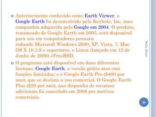    Anteriormente conhecido como Earth Viewer, o
    Google Earth foi desenvolvido pela Keyhole, Inc, uma
    companhia adquirida pelo Google em 2004. O produto,
    renomeado de Google Earth em 2005, está disponível
    para uso em computadores pessoais
    rodando Microsoft Windows 2000, XP, Vista, 7, Mac




                                                            Otilia Afonso
    OS X 10.3.9 e superiores, e Linux (lançado em 12 de
    Junho de 2006) eFreeBSD.
   O programa está disponível em duas diferentes
    licenças: Google Earth, a versão grátis mas com
    funções limitadas; e o Google Earth Pro ($400 por
    ano), que se destina a uso comercial. O Google Earth
    Plus ($20 por ano), que dispunha de recursos
    adicionais foi cancelado em 2008 por motivos
    comerciais.
                                                           28
 