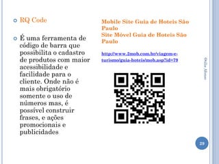    RQ Code                  Mobile Site Guia de Hoteis São
                             Paulo
                             Site Móvel Guia de Hoteis São
   É uma ferramenta de      Paulo
    código de barra que
    possibilita o cadastro   http://www.2mob.com.br/viagem-e-
    de produtos com maior    turismo/guia-hoteis/mob.asp?id=79




                                                                  Otilia Afonso
    acessibilidade e
    facilidade para o
    cliente. Onde não é
    mais obrigatório
    somente o uso de
    números mas, é
    possível construir
    frases, e ações
    promocionais e
    publicidades
                                                                 29
 