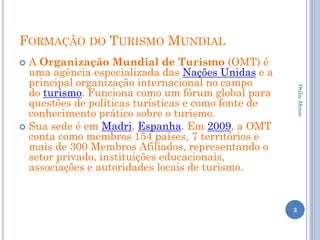 FORMAÇÃO DO TURISMO MUNDIAL
 A Organização Mundial de Turismo (OMT) é
  uma agência especializada das Nações Unidas e a
  principal organização internacional no campo
  do turismo. Funciona como um fórum global para




                                                         Otilia Afonso
  questões de políticas turísticas e como fonte de
  conhecimento prático sobre o turismo.
 Sua sede é em Madri, Espanha. Em 2009, a OMT
  conta como membros 154 países, 7 territórios e
  mais de 300 Membros Afiliados, representando o
  setor privado, instituições educacionais,
  associações e autoridades locais de turismo.


                                                     3
 
