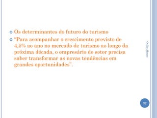  Os determinantes do futuro do turismo
 “Para acompanhar o crescimento previsto de
  4,5% ao ano no mercado de turismo ao longo da




                                                   Otilia Afonso
  próxima década, o empresário do setor precisa
  saber transformar as novas tendências em
  grandes oportunidades”.




                                                  32
 