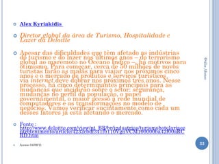    Alex Kyriakidis

   Diretor global da área de Turismo, Hospitalidade e
    Lazer da Deloitte

   Apesar das dificuldades que têm afetado as indústrias
    do turismo e do lazer nos últimos anos – do terrorismo
    global ao maremoto no Oceano Índico –, há motivos para




                                                                           Otilia Afonso
    otimismo. Para começar, cerca de 50 milhões de novos
    turistas farão as malas para viajar nos próximos cinco
    anos e o mercado de produtos e serviços turísticos
    via internet deve dobrar nos próximos três anos. Nesse
    processo, há cinco determinantes principais para as
    mudanças que incidirão sobre o setor: segurança,
    mudanças no perfil da população, o papel
    governamental, o maior acesso à rede mundial de
    computadores e as transformações no modelo de
    negócios. Vamos verificar sucintamente como cada um
    desses fatores já está afetando o mercado.
   Fonte :
    http://www.deloitte.com/view/pt_BR/br/industrias/turismohotelariaee
    ntretenimento/article/4232cbdf341fb110VgnVCM100000ba42f00aRC
    RD.htm
   Acesso 04/09/11                                                       33
 