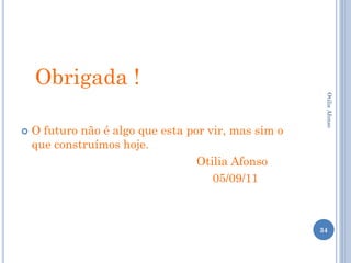 Obrigada !




                                                       Otilia Afonso
   O futuro não é algo que esta por vir, mas sim o
    que construímos hoje.
                                   Otilia Afonso
                                      05/09/11



                                                      34
 