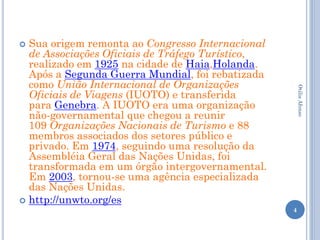  Sua origem remonta ao Congresso Internacional
  de Associações Oficiais de Tráfego Turístico,
  realizado em 1925 na cidade de Haia,Holanda.
  Após a Segunda Guerra Mundial, foi rebatizada
  como União Internacional de Organizações




                                                      Otilia Afonso
  Oficiais de Viagens (IUOTO) e transferida
  para Genebra. A IUOTO era uma organização
  não-governamental que chegou a reunir
  109 Organizações Nacionais de Turismo e 88
  membros associados dos setores público e
  privado. Em 1974, seguindo uma resolução da
  Assembléia Geral das Nações Unidas, foi
  transformada em um órgão intergovernamental.
  Em 2003, tornou-se uma agência especializada
  das Nações Unidas.
 http://unwto.org/es
                                                  4
 