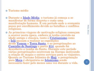    Turismo médio

   Durante a Idade Média o turismo já começa a se
    manifestar de forma discreta e como uma
    manifestação humana. È um período onde a economia
    passa por encolhimento devido as batalhas e conflitos




                                                                  Otilia Afonso
    religiosos.
   As primeiras viagens de motivação religiosa começam
    a ocorrer nesta época, embora já tenha existido na
    idade antiga e clássica, tanto o Cristianismo como
    o Islã passam a realizar as expedições
    desde Veneza a Terra Santa, e as peregrinações ao
    Caminho de Santiago a partir 814, quando foi
    descoberto a tumba do Santo. Durante este período
    várias peregrinações ocorreram na Europa motivando
    a criação de mapas e outros serviços para os viajantes.
    Quanto ao Turismo Islâmico de Hajj, a peregrinação
    para Meca é obrigatório no Islamismo sendo
    necessário fazer pelo menos uma vez durante a vida.       7
 