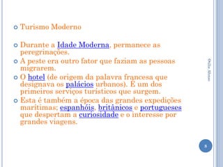    Turismo Moderno

 Durante a Idade Moderna, permanece as
  peregrinações.
 A peste era outro fator que faziam as pessoas




                                                       Otilia Afonso
  migrarem.
 O hotel (de origem da palavra francesa que
  designava os palácios urbanos). É um dos
  primeiros serviços turísticos que surgem.
 Esta é também a época das grandes expedições
  marítimas; espanhóis, britânicos e portugueses
  que despertam a curiosidade e o interesse por
  grandes viagens.


                                                   8
 