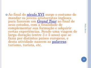  Aofinal do século XVI surge o costume de
 mandar os jovens aristocratas ingleses
 para fazerem um Grand Tour ao final de
 seus estudos, com a finalidade de




                                                 Otilia Afonso
 complementar sua formação e adquirir
 certas experiências. Sendo uma viagem de
 larga duração (entre 3 e 5 anos) que se
 fazia por distintos países europeus, e
 desta atividade nascem as palavras:
 turismo, turista, etc.


                                             9
 