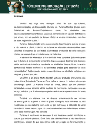 TURISMO
Embora não haja uma definição única do que seja Turismo,
as Recomendações da Organização Mundial de Turismo/Nações Unidas sobre
Estatísticas de Turismo,[1] definem-no como "as atividades que
as pessoas realizam durante suas viagens e permanência em lugares distintos dos
que vivem, por um período de tempo inferior a um ano consecutivo, com fins
de lazer, negócios e outros."
Turismo: Esta definição tem o inconveniente de privilegiar o lado da procura
e não relevar a oferta, incluindo no turismo as atividades desenvolvidas pelos
visitantes e colocando de lado todas as atividades produtoras de bens e serviços
criadas para servir direta e indiretamente os visitantes.
A definição de Mathieson e Wall torna-se mais completa, pois consideram
que "o turismo é o movimento temporário de pessoas para destinos fora dos seus
locais habituais de trabalho e residência, as atividades desenvolvidas durante a
permanência nesses destinos e as facilidades criadas para satisfazer as suas
necessidades". Evidenciando, assim, a complexidade da atividade turística e as
relações que esta envolve.
Em 2001, o Sr. David Martin Rendón Cohaíla, graduado em turismo pela
Universidade Privada de Tacna no Peru, define a ciência do turismo através da
turismologia como: "A Ciência Social de factos, obtida por um processo
consecutivo, o qual abrange várias medidas de movimento, motivação e uso do
espaço turístico, que é a base que suporta a estrutura e superestrutura do homo
turísticus.
Turista é um visitante que se desloca voluntariamente por período
de tempo igual ou superior a vinte e quatro horas para local diferente da sua
residência e do seu trabalho (sem, este ter por motivação, a obtenção de lucro)
pernoitando nesse mesmo lugar. Já um excursionista é um visitante que, embora
visite esse mesmo lugar, não pernoita.
Turismo é movimento de pessoas, é um fenômeno social, econômico e
cultural que envolve pessoas. É um ramo das ciências sociais e não das ciências
econômicas, apesar de que esta última pode ser a razão de tal movimento, o
 