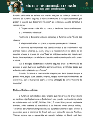 turismo transcende as esferas das meras relações da balança comercial. O
conceito de Turismo, segundo o dicionário Michaelis é: "Viagens realizadas, por
prazer, a lugares que despertam interesse", já o dicionário Aurélio conceitua o
verbete como:
1. "Viagem ou excursão, feita por prazer, a locais que despertam interesse.
2. O movimento de turistas".
Finalmente o dicionário Michaelis conceitua o Turismo como: "Gosto das
viagens.
3. Viagens realizadas, por prazer, a lugares que despertam interesse ".
A tendência da humanidade, nos últimos séculos, é de se concentrar nos
grandes núcleos urbanos, e, assim, criou-se a necessidade de se abster de tal
neurose urbana, a procura de uma "fuga" do cotidiano caótico das cidades em
busca de uma paisagem paradisíaca ou bucólica, onde a preocupação maior e com
o NADA.
Mas a definição acadêmica de Turismo, segundo a OMT é: "Movimento de
pessoas a lugar diverso do qual habite por tempo inferior a 360 dias, desde que
esta não realize atividades econômicas".
Portanto Turismo é a realização de viagens para local diverso do qual a
pessoa more, seja a lazer, passeio, negocio, religião ou outra atividade diversa da
econômica. Daí a divergência sobre a correta utilização do termo "Turismo de
negócios".
Da importância econômica:
O Turismo é a atividade do setor terciário que mais cresce no Brasil (dentre
as espécies, significativamente, o Ecoturismo) e no mundo, movimentando, direta
ou indiretamente mais de U$ 3,5 trilhões (2001). É o meio lícito que mais movimenta
dinheiro, atrás somente do narcotráfico e da indústria bélica (meios ilícitos).
Tal ramo é de fundamental importância para o profissionalismo do setor turístico e
necessário para a economia do Brasil, país com excelente potencial Turístico.
Vale-se lembrar que o consumidor do produto turístico, no Brasil, está bem
 