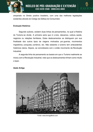 amparado no Direito positivo brasileiro, com uma das melhores legislações
existentes através do Código de Defesa do Consumidor.
Evolução Histórica
Segundo autores, existem duas linhas de pensamentos, no qual a História
do Turismo se divide. A primeira seria que é o ócio, descanso, cultura, saúde,
negócios ou relações familiares. Estes deslocamentos se distinguem por sua
finalidade dos outros tipos de viagens motivados por guerras, movimentos
migratórios, conquista, comércio, etc. Não obstante o turismo tem antecedentes
históricos claros. Depois, se concretizaria com o então movimento da Revolução
Industrial.
A segunda linha de pensamento se baseia em que o Turismo realmente se
iniciou com a Revolução Industrial, visto que os deslocamentos tinham como intuito
o lazer.
Idade Antiga
Fonte: www.terragalleria.com
 