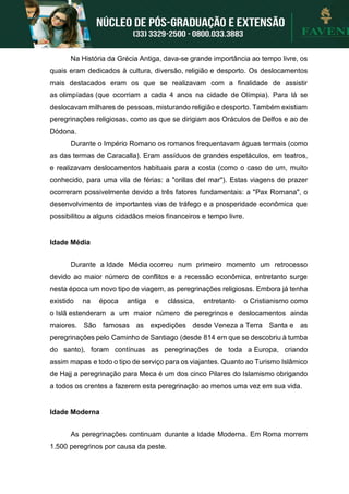Na História da Grécia Antiga, dava-se grande importância ao tempo livre, os
quais eram dedicados à cultura, diversão, religião e desporto. Os deslocamentos
mais destacados eram os que se realizavam com a finalidade de assistir
as olimpíadas (que ocorriam a cada 4 anos na cidade de Olímpia). Para lá se
deslocavam milhares de pessoas, misturando religião e desporto. Também existiam
peregrinações religiosas, como as que se dirigiam aos Oráculos de Delfos e ao de
Dódona.
Durante o Império Romano os romanos frequentavam águas termais (como
as das termas de Caracalla). Eram assíduos de grandes espetáculos, em teatros,
e realizavam deslocamentos habituais para a costa (como o caso de um, muito
conhecido, para uma vila de férias: a "orillas del mar"). Estas viagens de prazer
ocorreram possivelmente devido a três fatores fundamentais: a "Pax Romana", o
desenvolvimento de importantes vias de tráfego e a prosperidade econômica que
possibilitou a alguns cidadãos meios financeiros e tempo livre.
Idade Média
Durante a Idade Média ocorreu num primeiro momento um retrocesso
devido ao maior número de conflitos e a recessão econômica, entretanto surge
nesta época um novo tipo de viagem, as peregrinações religiosas. Embora já tenha
existido na época antiga e clássica, entretanto o Cristianismo como
o Islã estenderam a um maior número de peregrinos e deslocamentos ainda
maiores. São famosas as expedições desde Veneza a Terra Santa e as
peregrinações pelo Caminho de Santiago (desde 814 em que se descobriu à tumba
do santo), foram contínuas as peregrinações de toda a Europa, criando
assim mapas e todo o tipo de serviço para os viajantes. Quanto ao Turismo Islâmico
de Hajj a peregrinação para Meca é um dos cinco Pilares do Islamismo obrigando
a todos os crentes a fazerem esta peregrinação ao menos uma vez em sua vida.
Idade Moderna
As peregrinações continuam durante a Idade Moderna. Em Roma morrem
1.500 peregrinos por causa da peste.
 