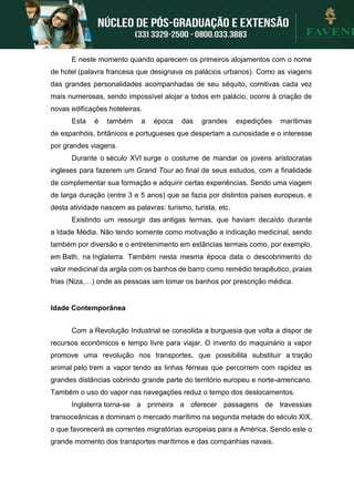 E neste momento quando aparecem os primeiros alojamentos com o nome
de hotel (palavra francesa que designava os palácios urbanos). Como as viagens
das grandes personalidades acompanhadas de seu séquito, comitivas cada vez
mais numerosas, sendo impossível alojar a todos em palácio, ocorre à criação de
novas edificações hoteleiras.
Esta é também a época das grandes expedições marítimas
de espanhóis, britânicos e portugueses que despertam a curiosidade e o interesse
por grandes viagens.
Durante o século XVI surge o costume de mandar os jovens aristocratas
ingleses para fazerem um Grand Tour ao final de seus estudos, com a finalidade
de complementar sua formação e adquirir certas experiências. Sendo uma viagem
de larga duração (entre 3 e 5 anos) que se fazia por distintos países europeus, e
desta atividade nascem as palavras: turismo, turista, etc.
Existindo um ressurgir das antigas termas, que haviam decaído durante
a Idade Média. Não tendo somente como motivação a indicação medicinal, sendo
também por diversão e o entretenimento em estâncias termais como, por exemplo,
em Bath, na Inglaterra. Também nesta mesma época data o descobrimento do
valor medicinal da argila com os banhos de barro como remédio terapêutico, praias
frias (Niza,…) onde as pessoas iam tomar os banhos por prescrição médica.
Idade Contemporânea
Com a Revolução Industrial se consolida a burguesia que volta a dispor de
recursos econômicos e tempo livre para viajar. O invento do maquinário a vapor
promove uma revolução nos transportes, que possibilita substituir a tração
animal pelo trem a vapor tendo as linhas férreas que percorrem com rapidez as
grandes distâncias cobrindo grande parte do território europeu e norte-americano.
Também o uso do vapor nas navegações reduz o tempo dos deslocamentos.
Inglaterra torna-se a primeira a oferecer passagens de travessias
transoceânicas e dominam o mercado marítimo na segunda metade do século XIX,
o que favorecerá as correntes migratórias europeias para a América. Sendo este o
grande momento dos transportes marítimos e das companhias navais.
 