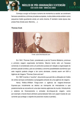 Começa a surgir na Europa o turismo de montanha ou saúde: se constroem
famosos sanatórios e clínicas privadas europeias, muitos deles ainda existem como
pequenos hotéis guardando ainda um certo charme. É também nesta época das
praias frias (Costa azul, Mancha, …).
Thomas Cook
Fonte: scdn3.thomascook.com
Em 1841, Thomas Cook, considerado o pai do Turismo Moderno, promove
a primeira viagem organizada da história. Mesmo tendo sido um fracasso
comercial, é considerada como um profundo sucesso em relação a organização do
primeiro pacote turístico, pois se constatou a enorme possibilidade econômica que
este negócio poderia chegar a ter como atividade, criando assim em 1851 a
Agência de Viagens “Thomas Cook and son”.
Em 1867 inventa o “voucher”, documento que permite a utilização em hotéis
de certos serviços contratados e propagados através de uma agência de viagens.
Henry Wells e William Fargo criam a agência de viagens American
Express que inicialmente se dedica ao transporte de mercadorias e que
posteriormente se converte em uma das maiores agências do mundo. Introduzindo
o sistema de financiamento e emissão de cheques de viagem, como
por exemplo o travel-check (dinheiro personalizado feito com papel moeda de uso
corrente que protege o viajante de possíveis roubos e perdas).
 