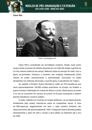 César Ritz
Fonte: 3.bp.blogspot.com
César Ritz é considerado pai da hotelaria moderna. Desde muito jovem
ocupou todos os postos de trabalho possíveis em um hotel até chegar a gerente de
um dos maiores hotéis de seu tempo. Melhorou todos os serviços do hotel, criou a
figura do sommelier, introduziu o banheiro nas unidades habitacionais (UHs)
criando as suítes, revolucionando a administração. (Converteu os hotéis
decadentes nos melhores da Europa, o que lhe gerou o pseudônimo de “mago”).
Ao explodir a Primeira Guerra Mundial no verão de 1914 acredita-se que
havia aproximadamente 150.000 turistas americanos na Europa. Ao finalizar a
guerra começa a fabricação em massa de ônibus e carros. Nesta época as praias
e os rios se convertem em centros de turismo na Europa começando a adquirir
grande importância o turismo costeiro.
O avião, utilizado por minorias em longas distâncias, vai se desenvolvendo
timidamente para acabar impondo-se sobre as companhias navais. A crise
de 1929 repercute negativamente em todo o setor turístico limitando seu
desenvolvimento até aproximadamente 1932. A Segunda Guerra Mundial paralisa
absolutamente o setor em todo o mundo e seus efeitos se estendem até o ano
de 1949.
 