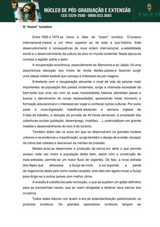 O “boom” turístico
Entre 1950 e 1973 se inicia a falar de “boom” turístico. O turismo
internacional cresce a um ritmo superior ao de toda a sua história. Este
desenvolvimento é consequência da nova ordem internacional, a estabilidade
social e o desenvolvimento da cultura do ócio no mundo ocidental. Nesta época se
começa a legislar sobre o setor.
A recuperação econômica, especialmente da Alemanha e do Japão, foi uma
assombrosa elevação dos níveis de renda destes países e fazendo surgir
uma classe média estável que começa a interessar-se por viagens.
Entretanto com a recuperação elevando o nível de vida de setores mais
importantes da população dos países ocidentais, surge a chamada sociedade do
bem-estar que uma vez com as suas necessidades básicas atendidas passa a
buscar o atendimento de novas necessidades, aparecendo neste momento a
formação educacional e o interesse por viajar e conhecer outras culturas. Por outra
parte a nova legislação trabalhista adotando a semana inglesa de
5 dias de trabalho, a redução da jornada de 40 horas semanais, a ampliação das
coberturas sociais (jubilação, desemprego, invalidez,…), potencializam em grande
medida o desenvolvimento do ócio e do turismo.
Também estes são os anos em que se desenvolvem os grandes núcleos
urbanos e se evidencia a massificação, surge também o desejo de evasão, escapar
da rotina das cidades e descansar as mentes da pressão.
Nestes anos se desenvolve a produção de carros em série o que permite
acesso cada vez maior a população deste bem, assim com a construção de
mais estradas, permite-se um maior fluxo de viajantes. De fato, a nova estrada
dos Alpes que atravessa a Suíça de norte a sul supondo a perda
da hegemonia deste país como núcleo receptor, pois eles iam agora cruzar a Suíça
para dirigir-se a outros países com melhor clima.
A evasão é substituída pela recreação, o que se supõem um golpe definitivo
para as companhias navais, que se veem obrigadas a destinar seus barcos aos
cruzeiros.
Todos estes fatores nos levam a era da estandardização padronizando os
produtos turísticos. Os grandes operadores turísticos lançam ao
 