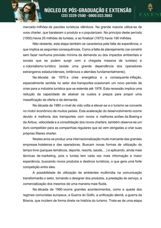 mercado milhões de pacotes turísticos idênticos. Na grande maioria utiliza-se de
voos charter, que barateiam o produto e o popularizam. No princípio deste período
(1950) havia 25 milhões de turistas, e ao finalizar (1973) havia 190 milhões.
Não obstante, esta etapa também se caracteriza pela falta de experiência, o
que implica as seguintes consequências. Como a falta de planejamento (se constrói
sem fazer nenhuma previsão mínima da demanda ou dos impactos ambientais e
sociais que se podem surgir com a chegada massiva de turistas) e
o colonialismo turístico (existe uma grande dependência dos operadores
estrangeiros estadunidenses, britânicos e alemães fundamentalmente).
Na década de 1970 a crise energética e a consequente inflação,
especialmente sentida no setor dos transportes ocasionam um novo período de
crise para a indústria turística que se estende até 1978. Esta recessão implica uma
redução da capacidade de abaixar os custos e preços para propor uma
massificação da oferta e da demanda.
Na década de 1980 o nível de vida volta a elevar-se e o turismo se converte
no motor econômico de muitos países. Esta aceleração do desenvolvimento ocorre
devido à melhoria dos transportes com novos e melhores aviões da Boeing e
da Airbus, velocidade e a consolidação dos novos charters, também observa-se um
duro competidor para as companhias regulares que se vem obrigadas a criar suas
próprias filiares charter.
Nestes anos se produz uma internacionalização muito marcante das grandes
empresas hoteleiras e das operadoras. Buscam novas formas de utilização do
tempo livre (parques temáticos, deporte, resorts, saúde,…) e aplicando, ainda mais
técnicas de marketing, pois o turista tem cada vez mais informação e maior
experiência, buscando novos produtos e destinos turísticos, o que gera uma forte
competição entre eles.
A possibilidade de utilização de ambientes multimídia na comunicação
transformarão o setor, tornando o designer dos produtos, a prestação do serviço, a
comercialização dos mesmos de uma maneira mais fluida.
Na década de 1990 ocorre grandes acontecimentos, como a queda dos
regimes comunistas europeus, a Guerra do Golfo, a unificação alemã, a guerra da
Bósnia, que incidem de forma direta na história do turismo. Trata-se de uma etapa
 