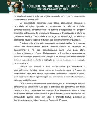de amadurecimento do setor que seguiu crescendo, sendo que de uma maneira
mais moderada e controlada.
Os significativos problemas desta época ocasionaram limitações à
capacidade receptiva gerando a necessidade de adequar a oferta à
demanda existente, empenhando-se no controle de capacidade de carga dos
ambientes patrimoniais de importância históricos e diversificando a oferta de
produtos e destinos. Tendo ainda a percepção da diversificação da demanda
aparecendo novos tipos perfis de turistas que exigiam uma melhor qualidade.
O turismo entra como parte fundamental da agenda política de numerosos
países que desenvolvendo políticas públicas focadas na promoção, no
planejamento e na sua comercialização como uma peça chave
do desenvolvimento econômico. Melhorando-se a formação e desenvolvendo
planos de educação especializada. O objetivo de alcançar um desenvolvimento
turístico sustentável mediante a captação de novos mercados e a regulação
da sazonalidade.
Também as políticas a nível supranacional que consideram o
desenvolvimento turístico como elemento importante como o Tratado de
Maastricht em 1992 (livre tráfego de pessoas e mercadorias, cidadania europeia),
e em 1995 a entrada em vigor Schegen e se eliminam os controles fronteiriços nos
países da União Europeia.
Ocorre novamente um barateamento das viagens por via aérea por meio das
companhias de baixo custo (Low cost) e a liberação das companhias em muitos
países e a feroz competição das mesmas. Esta liberalização afeta a outros
aspectos dos serviços turísticos como a gestão de aeroportos e sem dúvida será
aprofundada quando entrar em vigor a chamada Diretiva Bolkestein (de
liberalização de serviços) em tramite no Parlamento Europeu.
 