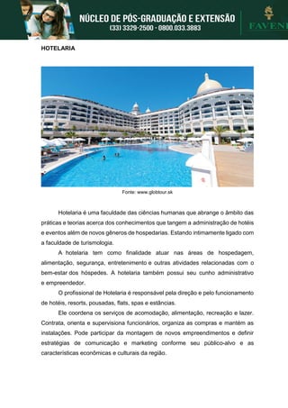 HOTELARIA
Fonte: www.globtour.sk
Hotelaria é uma faculdade das ciências humanas que abrange o âmbito das
práticas e teorias acerca dos conhecimentos que tangem a administração de hotéis
e eventos além de novos gêneros de hospedarias. Estando intimamente ligado com
a faculdade de turismologia.
A hotelaria tem como finalidade atuar nas áreas de hospedagem,
alimentação, segurança, entretenimento e outras atividades relacionadas com o
bem-estar dos hóspedes. A hotelaria também possui seu cunho administrativo
e empreendedor.
O profissional de Hotelaria é responsável pela direção e pelo funcionamento
de hotéis, resorts, pousadas, flats, spas e estâncias.
Ele coordena os serviços de acomodação, alimentação, recreação e lazer.
Contrata, orienta e supervisiona funcionários, organiza as compras e mantém as
instalações. Pode participar da montagem de novos empreendimentos e definir
estratégias de comunicação e marketing conforme seu público-alvo e as
características econômicas e culturais da região.
 