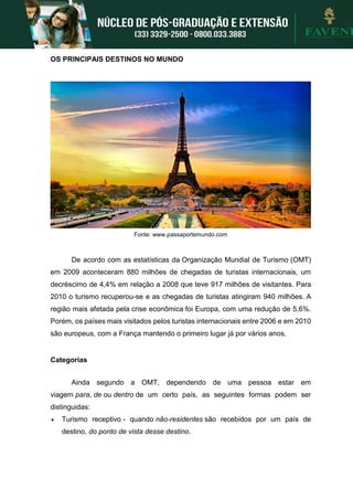 OS PRINCIPAIS DESTINOS NO MUNDO
Fonte: www.passaportemundo.com
De acordo com as estatísticas da Organização Mundial de Turismo (OMT)
em 2009 aconteceram 880 milhões de chegadas de turistas internacionais, um
decréscimo de 4,4% em relação a 2008 que teve 917 milhões de visitantes. Para
2010 o turismo recuperou-se e as chegadas de turistas atingiram 940 milhões. A
região mais afetada pela crise econômica foi Europa, com uma redução de 5,6%.
Porém, os países mais visitados pelos turistas internacionais entre 2006 e em 2010
são europeus, com a França mantendo o primeiro lugar já por vários anos.
Categorias
Ainda segundo a OMT, dependendo de uma pessoa estar em
viagem para, de ou dentro de um certo país, as seguintes formas podem ser
distinguidas:
 Turismo receptivo - quando não-residentes são recebidos por um país de
destino, do ponto de vista desse destino.
 