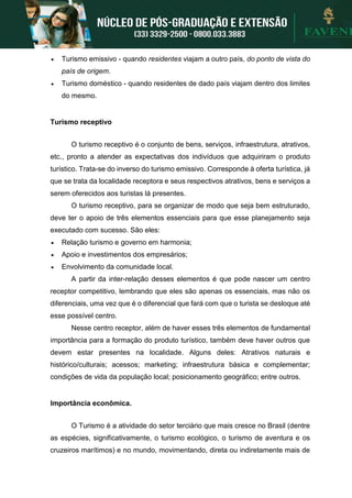  Turismo emissivo - quando residentes viajam a outro país, do ponto de vista do
país de origem.
 Turismo doméstico - quando residentes de dado país viajam dentro dos limites
do mesmo.
Turismo receptivo
O turismo receptivo é o conjunto de bens, serviços, infraestrutura, atrativos,
etc., pronto a atender as expectativas dos indivíduos que adquiriram o produto
turístico. Trata-se do inverso do turismo emissivo. Corresponde à oferta turística, já
que se trata da localidade receptora e seus respectivos atrativos, bens e serviços a
serem oferecidos aos turistas lá presentes.
O turismo receptivo, para se organizar de modo que seja bem estruturado,
deve ter o apoio de três elementos essenciais para que esse planejamento seja
executado com sucesso. São eles:
 Relação turismo e governo em harmonia;
 Apoio e investimentos dos empresários;
 Envolvimento da comunidade local.
A partir da inter-relação desses elementos é que pode nascer um centro
receptor competitivo, lembrando que eles são apenas os essenciais, mas não os
diferenciais, uma vez que é o diferencial que fará com que o turista se desloque até
esse possível centro.
Nesse centro receptor, além de haver esses três elementos de fundamental
importância para a formação do produto turístico, também deve haver outros que
devem estar presentes na localidade. Alguns deles: Atrativos naturais e
histórico/culturais; acessos; marketing; infraestrutura básica e complementar;
condições de vida da população local; posicionamento geográfico; entre outros.
Importância econômica.
O Turismo é a atividade do setor terciário que mais cresce no Brasil (dentre
as espécies, significativamente, o turismo ecológico, o turismo de aventura e os
cruzeiros marítimos) e no mundo, movimentando, direta ou indiretamente mais de
 