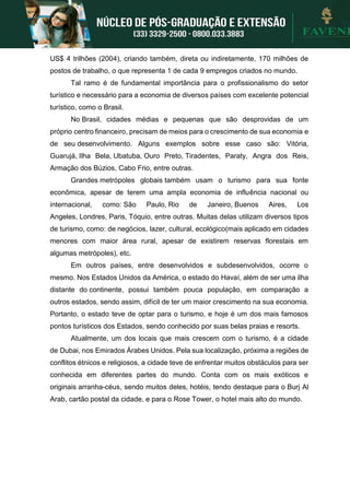 US$ 4 trilhões (2004), criando também, direta ou indiretamente, 170 milhões de
postos de trabalho, o que representa 1 de cada 9 empregos criados no mundo.
Tal ramo é de fundamental importância para o profissionalismo do setor
turístico e necessário para a economia de diversos países com excelente potencial
turístico, como o Brasil.
No Brasil, cidades médias e pequenas que são desprovidas de um
próprio centro financeiro, precisam de meios para o crescimento de sua economia e
de seu desenvolvimento. Alguns exemplos sobre esse caso são: Vitória,
Guarujá, Ilha Bela, Ubatuba, Ouro Preto, Tiradentes, Paraty, Angra dos Reis,
Armação dos Búzios, Cabo Frio, entre outras.
Grandes metrópoles globais também usam o turismo para sua fonte
econômica, apesar de terem uma ampla economia de influência nacional ou
internacional, como: São Paulo, Rio de Janeiro, Buenos Aires, Los
Angeles, Londres, Paris, Tóquio, entre outras. Muitas delas utilizam diversos tipos
de turismo, como: de negócios, lazer, cultural, ecológico(mais aplicado em cidades
menores com maior área rural, apesar de existirem reservas florestais em
algumas metrópoles), etc.
Em outros países, entre desenvolvidos e subdesenvolvidos, ocorre o
mesmo. Nos Estados Unidos da América, o estado do Havaí, além de ser uma ilha
distante do continente, possui também pouca população, em comparação a
outros estados, sendo assim, difícil de ter um maior crescimento na sua economia.
Portanto, o estado teve de optar para o turismo, e hoje é um dos mais famosos
pontos turísticos dos Estados, sendo conhecido por suas belas praias e resorts.
Atualmente, um dos locais que mais crescem com o turismo, é a cidade
de Dubai, nos Emirados Árabes Unidos. Pela sua localização, próxima a regiões de
conflitos étnicos e religiosos, a cidade teve de enfrentar muitos obstáculos para ser
conhecida em diferentes partes do mundo. Conta com os mais exóticos e
originais arranha-céus, sendo muitos deles, hotéis, tendo destaque para o Burj Al
Arab, cartão postal da cidade, e para o Rose Tower, o hotel mais alto do mundo.
 