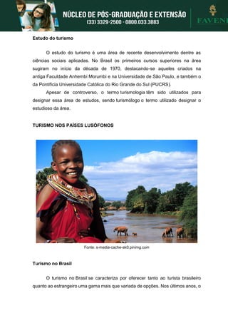 Estudo do turismo
O estudo do turismo é uma área de recente desenvolvimento dentre as
ciências sociais aplicadas. No Brasil os primeiros cursos superiores na área
sugiram no início da década de 1970, destacando-se aqueles criados na
antiga Faculdade Anhembi Morumbi e na Universidade de São Paulo, e também o
da Pontifícia Universidade Católica do Rio Grande do Sul (PUCRS).
Apesar de controverso, o termo turismologia têm sido utilizados para
designar essa área de estudos, sendo turismólogo o termo utilizado designar o
estudioso da área.
TURISMO NOS PAÍSES LUSÓFONOS
Fonte: s-media-cache-ak0.pinimg.com
Turismo no Brasil
O turismo no Brasil se caracteriza por oferecer tanto ao turista brasileiro
quanto ao estrangeiro uma gama mais que variada de opções. Nos últimos anos, o
 