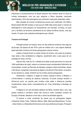 estruturais e socioeconômicos do Brasil parecem não interferir tanto no fluxo de
turistas estrangeiros, uma vez que, segundo o Plano Aquarela, conduzido
pela Embratur, 92% dos estrangeiros que estiveram neste país pretendem voltar.
Mas situação do turismo no Brasil aos poucos tem melhorado. Em 2005 o
Brasil recebe 564.467 turistas a mais que em 2006. Mas ainda assim o número de
estrangeiros é muito pequeno se compararmos, por exemplo, à França, um país
com o território de tamanho semelhante ao do estado de Minas Gerais, mas que
recebe 14 vezes mais visitantes estrangeiros que o Brasil.
Turismo em Portugal
Portugal sempre se mostrou como um dos destinos turísticos mais seguros
da Europa. Se apesar de até 1974 o país ter sofrido com o seu regime ditatorial,
após esta data o turismo em terras portuguesas cresceu imenso.
Lisboa e Cascais foram os polos iniciais do turismo, aos quais se juntaram
mais tarde a Ilha da Madeira e o Algarve; atualmente todo o país goza de um
prestígio em todo o mundo.
Hoje em dia, mais de 16,1 milhões de turistas anuais percorrem os cerca de
1000 quilómetros de costa, visitam os inúmeros locais considerados Património da
Humanidade, cruzam as Planícies do Alentejo, escalam a Serra da Estrela, sobem
o Rio Douro, mergulham nas praias do Algarve e da ilha do Porto Santo, encantam-
se nos Açores ou, ainda, divertem-se nos muitos casinos portugueses.
Atualmente, o Algarve, a região de Lisboa, Cascais e Sintra, a Madeira, e
o Porto lideram o ranking de destinos nacionais. O Litoral começa também a
afirmar-se como um grande polo turístico onde estão a efetuar-se grandes
investimentos nesse sector nomeadamente em Tróia (Grândola) e Santiago do
Cacém.
O Algarve é um dos principais destinos de férias, durante todo o ano, dos
países nórdicos e do Reino Unido. Vila moura (o maior complexo turístico da
Europa), Portimão, Albufeira e Faro são o centro da atividade algarvia.
O turismo e muito conhecido Ao passo que os portugueses elegem
a Espanha, Brasil, Cuba, Tailândia, México, Itália, Marrocos,Moçambique, Tunísia
, Cabo Verde ou a República Dominicana como seus destinos principais, Portugal é
 