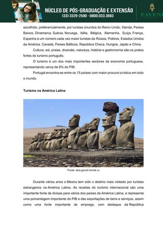 escolhido, preferencialmente, por turistas oriundos do Reino Unido, Irlanda, Países
Baixos, Dinamarca, Suécia, Noruega, Itália, Bélgica, Alemanha, Suíça, França,
Espanha e um número cada vez maior turistas da Rússia, Polónia, Estados Unidos
da América, Canadá, Países Bálticos, República Checa, Hungria, Japão e China.
Cultura, sol, praias, diversão, natureza, história e gastronomia são os pratos
fortes do turismo português.
O turismo é um dos mais importantes sectores da economia portuguesa,
representando cerca de 8% do PIB.
Portugal encontra-se entre os 15 países com maior procura turística em todo
o mundo.
Turismo na América Latina
Fonte: lara.gorod.tomsk.ru
Durante vários anos o México tem sido o destino mais visitado por turistas
estrangeiros na América Latina. As receitas do turismo internacional são uma
importante fonte de divisas para vários dos países da América Latina, e representa
uma porcentagem importante do PIB e das exportações de bens e serviços, assim
como uma fonte importante de emprego, com destaque da República
 