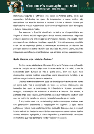 Dominicana. Segundo o FEM vários dos países da América Latina, ainda que
apresentam deficiências nas áreas de infraestrutura e marco jurídico, são
competitivas nos aspectos relativos a recursos culturais e naturais, fatores que
fazem atrativo realizar investimentos ou desenvolver negócios no setor de viagens
e turismo nos países da região.
Por exemplo, o Brasil foi classificado no Índice de Competitividade em
Viagens e Turismo de 2009 na posição 45 a nível mundial, mas entre os 133 países
avaliados classificou na primeira posição em recursos naturais, e na posição 14 em
recursos culturais, ainda que classificou na posição 110 em infraestrutura rodoviária
e no 130 em segurança pública. A continuação apresenta-se um resumo das
principais estatísticas sobre o turismo dos 20 países da América Latina, incluindo
indicadores que refletem a importância que esta atividade tem nas suas economias.
Qual a diferença entre Hotelaria e Turismo?
Os dois cursos são bastante diferentes. O curso de Turismo - que é oferecido
tanto na condição de tecnólogo (com duração média de dois anos) como de
bacharelado (com duração de três a quatro anos), além das aulas mais
abrangentes, oferece matérias específicas, como planejamento turístico, e as
práticas e organização de passeios e eventos.
O curso de Hotelaria também pode ser tecnológico ou bacharelado. Tanto
um como outro visa a coordenação de todos os serviços relacionados aos
hóspedes tais como a organização da infraestrutura, limpeza, arrumação,
recepção, manutenção de ambientes e alimentos e bebidas. Em síntese, a
profissão dirige-se ao viajante, administrando ações que viabilizem o seu bem-estar
que, por motivo de trabalho ou turismo, necessita hospedar-se em hotéis.
É importante saber que um turismólogo pode atuar na área hoteleira, mas
não gerenciando diretamente a hospedagem de viajantes. A ação desse
profissional volta-se mais ao planejamento e execução das ações que o eventual
turista realizará em função de seus objetivos, que requerem conhecimentos ligados
ao meio ambiente, à geografia, à cultura regional na qual está inserido, bem como
de marketing que visa identificar e vender “pacotes” de viagens.
 
