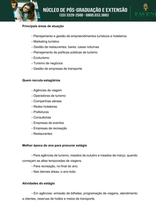 Principais áreas de atuação
- Planejamento e gestão de empreendimentos turísticos e hoteleiros
- Marketing turístico
- Gestão de restaurantes, bares, casas noturnas
- Planejamento de políticas públicas de turismo
- Ecoturismo
- Turismo de negócios
- Gestão de empresas de transporte
Quem recruta estagiários
- Agências de viagem
- Operadoras de turismo
- Companhias aéreas
- Redes hoteleiras
- Prefeituras
- Consultorias
- Empresas de eventos
- Empresas de recreação
- Restaurantes
Melhor época do ano para procurar estágio
- Para agências de turismo, meados de outubro e meados de março, quando
começam as altas temporadas de viagens.
- Para recreação, no final do ano.
- Nas demais áreas, o ano todo.
Atividades do estágio
- Em agências: emissão de bilhetes, programação de viagens, atendimento
a clientes, reservas de hotéis e meios de transporte.
 