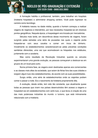 A formação habilita o profissional, também, para trabalhar em hospitais
(hotelaria hospitalar) e administrar shopping centers. Você pode ingressar na
carreira como tecnólogo.
A hotelaria nasceu na idade média, quando o homem começou a realizar
viagens de negócios e intercâmbio, por isso necessitou hospedar-se em diversos
pontos geográficos. Naquela época, a hospedagem era trocada por mercadorias.
Séculos mais tarde, em decorrência desse movimento de viagens, foram
surgindo pelas estradas uma série de pousadas nas quais o viajante podia
hospedar-se com seus cavalos e comer em troca de dinheiro.
Inicialmente os estabelecimentos caracterizavam-se pelas precárias condições
sanitárias oferecidas, uma vez que acomodavam os hóspedes nos estábulos,
juntamente com a cavalaria.
Mas como resultado da Revolução Industrial, quando os veículos
experimentaram uma grande evolução, as pessoas começaram a deslocar-se em
grupos de um local para outro.
Numa primeira fase, as viagens eram destinadas apenas aos comerciantes
e as classes mais altas da sociedade, que saíam de férias fora das suas cidades e
exigiam algum luxo dos estabelecimentos, de acordo com as suas possibilidades.
Surgiu então, uma série de estabelecimentos onde os viajantes podiam
comer e passar a noite. Eis o nascimento da hotelaria propriamente dita.
A evolução, desde então, tem sido tão constante, que atualmente quase
todas as pessoas que vivem nos países desenvolvidos têm acesso a viagens e
hospedam-se em estabelecimentos com certo luxo, o que levou à criação de uma
das mais poderosas indústrias do mundo: o turismo, que está intimamente
relacionado com a hotelaria.
 