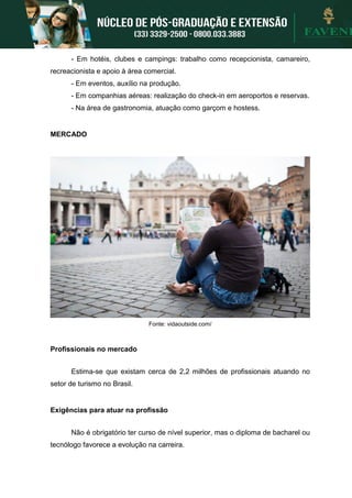- Em hotéis, clubes e campings: trabalho como recepcionista, camareiro,
recreacionista e apoio à área comercial.
- Em eventos, auxílio na produção.
- Em companhias aéreas: realização do check-in em aeroportos e reservas.
- Na área de gastronomia, atuação como garçom e hostess.
MERCADO
Fonte: vidaoutside.com/
Profissionais no mercado
Estima-se que existam cerca de 2,2 milhões de profissionais atuando no
setor de turismo no Brasil.
Exigências para atuar na profissão
Não é obrigatório ter curso de nível superior, mas o diploma de bacharel ou
tecnólogo favorece a evolução na carreira.
 
