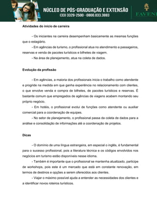 Atividades do início de carreira
- Os iniciantes na carreira desempenham basicamente as mesmas funções
que o estagiário.
- Em agências de turismo, o profissional atua no atendimento a passageiros,
reservas e venda de pacotes turísticos e bilhetes de viagem.
- Na área de planejamento, atua na coleta de dados.
Evolução da profissão
- Em agências, a maioria dos profissionais inicia o trabalho como atendente
e progride na medida em que ganha experiência no relacionamento com clientes,
o que envolve venda e compra de bilhetes, de pacotes turísticos e reservas. É
bastante comum que empregados de agências de viagens acabem montando seu
próprio negócio.
- Em hotéis, o profissional evolui de funções como atendente ou auxiliar
comercial para a coordenação de equipes.
- No setor de planejamento, o profissional passa da coleta de dados para a
análise e consolidação de informações até a coordenação de projetos.
Dicas
- O domínio de uma língua estrangeira, em especial o inglês, é fundamental
para o sucesso profissional, pois a literatura técnica e os códigos envolvidos nos
negócios em turismo estão disponíveis nesse idioma.
- Também é importante que o profissional se mantenha atualizado, participe
de workshops, pois este é um mercado que está em constante renovação, em
termos de destinos e opções a serem oferecidos aos clientes.
- Viajar o máximo possível ajuda a entender as necessidades dos clientes e
a identificar novos roteiros turísticos.
 