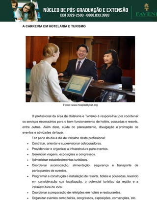 A CARREIRA EM HOTELARIA E TURISMO
Fonte: www.hospitalitynet.org
O profissional da área de Hotelaria e Turismo é responsável por coordenar
os serviços necessários para o bom funcionamento de hotéis, pousadas e resorts,
entre outros. Além disto, cuida do planejamento, divulgação e promoção de
eventos e atividades de lazer.
Faz parte do dia a dia de trabalho deste profissional:
 Contratar, orientar e supervisionar colaboradores.
 Providenciar e organizar a infraestrutura para eventos.
 Gerenciar viagens, exposições e congressos.
 Administrar estabelecimentos turísticos.
 Coordenar acomodação, alimentação, segurança e transporte de
participantes de eventos.
 Programar a construção e instalação de resorts, hotéis e pousadas, levando
em consideração sua localização, o potencial turístico da região e a
infraestrutura do local.
 Coordenar a preparação de refeições em hotéis e restaurantes.
 Organizar eventos como feiras, congressos, exposições, convenções, etc.
 