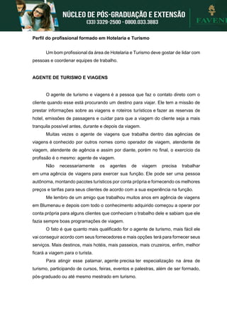 Perfil do profissional formado em Hotelaria e Turismo
Um bom profissional da área de Hotelaria e Turismo deve gostar de lidar com
pessoas e coordenar equipes de trabalho.
AGENTE DE TURISMO E VIAGENS
O agente de turismo e viagens é a pessoa que faz o contato direto com o
cliente quando esse está procurando um destino para viajar. Ele tem a missão de
prestar informações sobre as viagens e roteiros turísticos e fazer as reservas de
hotel, emissões de passagens e cuidar para que a viagem do cliente seja a mais
tranquila possível antes, durante e depois da viagem.
Muitas vezes o agente de viagens que trabalha dentro das agências de
viagens é conhecido por outros nomes como operador de viagem, atendente de
viagem, atendente de agência e assim por diante, porém no final, o exercício da
profissão é o mesmo: agente de viagem.
Não necessariamente os agentes de viagem precisa trabalhar
em uma agência de viagens para exercer sua função. Ele pode ser uma pessoa
autônoma, montando pacotes turísticos por conta própria e fornecendo os melhores
preços e tarifas para seus clientes de acordo com a sua experiência na função.
Me lembro de um amigo que trabalhou muitos anos em agência de viagens
em Blumenau e depois com todo o conhecimento adquirido começou a operar por
conta própria para alguns clientes que conheciam o trabalho dele e sabiam que ele
fazia sempre boas programações de viagem.
O fato é que quanto mais qualificado for o agente de turismo, mais fácil ele
vai conseguir acordo com seus fornecedores e mais opções terá para fornecer seus
serviços. Mais destinos, mais hotéis, mais passeios, mais cruzeiros, enfim, melhor
ficará a viagem para o turista.
Para atingir esse patamar, agente precisa ter especialização na área de
turismo, participando de cursos, feiras, eventos e palestras, além de ser formado,
pós-graduado ou até mesmo mestrado em turismo.
 