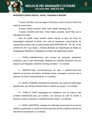 DIFERENÇA ENTRE HOSTEL, HOTEL, POUSADA E RESORT
1º passo: Escolher o tipo de viagem. Ecoturismo, turismo cultural, turismo de
aventura, entre outros.
2º passo: Decidir o destino. Praia, mato, cidade? Nordeste, Sul…
3º passo: Escolher onde ficar. Hotel, hostel, pousada, resort? Mas qual a
diferença entre eles?
Para lhe ajudar nessa escolha vamos mostrar os tipos de meios de
hospedagem existentes no Brasil, com suas as respectivas características. As
características abaixo são as determinadas pela PORTARIA No- 100, DE 16 DE
JUNHO DE 2011 que institui o Sistema Brasileiro de Classificação de Meios de
Hospedagem (SBClass) e estabelece os critérios de classificação destes.
I – HOTEL: estabelecimento com serviço de recepção, alojamento
temporário, com ou sem alimentação, ofertados em unidades individuais e de uso
exclusivo dos hóspedes, mediante cobrança de diária; 1 a 5 estrelas
II – RESORT: hotel com infraestrutura de lazer e entretenimento que
disponha de serviços de estética, atividades físicas, recreação e convívio com a
natureza no próprio empreendimento; 4 e 5 estrelas
III – HOTEL FAZENDA: localizado em ambiente rural, dotado de exploração
agropecuária, que ofereça entretenimento e vivência do campo; 1 a 5 estrelas
IV – CAMA E CAFÉ: hospedagem em residência com no máximo três
unidades habitacionais para uso turístico, com serviços de café da manhã e
limpeza, na qual o possuidor do estabelecimento resida; 1 a 4 estrelas
V – HOTEL HISTÓRICO: instalado em edificação preservada em sua forma
original ou restaurada, ou ainda que tenha sido palco de fatos histórico-culturais de
importância reconhecida; 3 a 5 estrelas
 