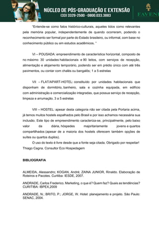 “Entende-se como fatos histórico-culturais, aqueles tidos como relevantes
pela memória popular, independentemente de quando ocorreram, podendo o
reconhecimento ser formal por parte do Estado brasileiro, ou informal, com base no
conhecimento público ou em estudos acadêmicos. ”
VI – POUSADA: empreendimento de característica horizontal, composto de
no máximo 30 unidades habitacionais e 90 leitos, com serviços de recepção,
alimentação e alojamento temporário, podendo ser em prédio único com até três
pavimentos, ou contar com chalés ou bangalôs; 1 a 5 estrelas
VII – FLAT/APART-HOTEL: constituído por unidades habitacionais que
disponham de dormitório, banheiro, sala e cozinha equipada, em edifício
com administração e comercialização integradas, que possua serviço de recepção,
limpeza e arrumação. 3 a 5 estrelas
VIII – HOSTEL: apesar desta categoria não ser citada pela Portaria acima,
já temos muitos hostels espalhados pelo Brasil e por isso achamos necessária sua
inclusão. Este tipo de empreendimento caracteriza-se, principalmente, pelo baixo
valor da diária, hóspedes majoritariamente jovens e quartos
compartilhados (apesar de a maioria dos hostels oferecem também opções de
suítes ou quartos duplos).
O uso do texto é livre desde que a fonte seja citada. Obrigado por respeitar!
Thiago Cagna. Consultor Eco Hospedagem
BIBLIOGRAFIA
ALMEIDA, Alessandro; KOGAN, André; ZAINA JUNIOR, Rinaldo. Elaboração de
Roteiros e Pacotes. Curitiba: IESDE, 2007.
ANDRADE, Carlos Frederico. Marketing, o que é? Quem faz? Quais as tendências?
CURITIBA: IBPEX,2009
ANDRADE, N.; BRITO, P.; JORGE, W. Hotel: planejamento e projeto. São Paulo:
SENAC, 2004.
 
