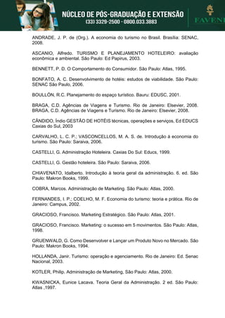ANDRADE, J. P. de (Org.). A economia do turismo no Brasil. Brasília: SENAC,
2008.
ASCANIO, Alfredo. TURISMO E PLANEJAMENTO HOTELEIRO: avaliação
econômica e ambiental. São Paulo: Ed Papirus, 2003.
BENNETT, P. D. O Comportamento do Consumidor. São Paulo: Atlas, 1995.
BONFATO, A. C. Desenvolvimento de hotéis: estudos de viabilidade. São Paulo:
SENAC São Paulo, 2006.
BOULLÓN, R.C. Planejamento do espaço turístico. Bauru: EDUSC, 2001.
BRAGA, C.D. Agências de Viagens e Turismo. Rio de Janeiro: Elsevier, 2008.
BRAGA, C.D. Agências de Viagens e Turismo. Rio de Janeiro: Elsevier, 2008.
CÂNDIDO, Índio GESTÃO DE HOTÉIS técnicas, operações e serviços, Ed EDUCS
Caxias do Sul, 2003
CARVALHO, L. C. P.; VASCONCELLOS, M. A. S. de. Introdução à economia do
turismo. São Paulo: Saraiva, 2006.
CASTELLI, G. Administração Hoteleira. Caxias Do Sul: Educs, 1999.
CASTELLI, G. Gestão hoteleira. São Paulo: Saraiva, 2006.
CHIAVENATO, Idalberto. Introdução à teoria geral da administração. 6. ed. São
Paulo: Makron Books, 1999.
COBRA, Marcos. Administração de Marketing. São Paulo: Atlas, 2000.
FERNANDES, I. P.; COELHO, M. F. Economia do turismo: teoria e prática. Rio de
Janeiro: Campus, 2002.
GRACIOSO, Francisco. Marketing Estratégico. São Paulo: Atlas, 2001.
GRACIOSO, Francisco. Marketing: o sucesso em 5 movimentos. São Paulo: Atlas,
1998.
GRUENWALD, G. Como Desenvolver e Lançar um Produto Novo no Mercado. São
Paulo: Makron Books, 1994.
HOLLANDA, Janir. Turismo: operação e agenciamento. Rio de Janeiro: Ed. Senac
Nacional, 2003.
KOTLER, Philip. Administração de Marketing, São Paulo: Atlas, 2000.
KWASNICKA, Eunice Lacava. Teoria Geral da Administração. 2 ed. São Paulo:
Atlas ,1997.
 
