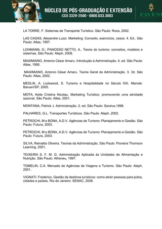 LA TORRE, F. Sistemas de Transporte Turístico. São Paulo: Roca, 2002.
LAS CASAS, Alexandre Luzzi. Marketing: Conceito, exercícios, casos. 4. Ed.. São
Paulo: Atlas, 1997.
LOHMANN, G.; PANOSSO NETTO, A.. Teoria do turismo: conceitos, modelos e
sistemas. São Paulo: Aleph, 2008.
MAXIMIANO, Antonio César Amaru. Introdução à Administração. 4. ed. São Paulo:
Atlas, 1995.
MAXIMIANO, Antonio César Amaru. Teoria Geral da Administração. 3. 3d. São
Paulo: Atlas, 2002.
MEDLIK, A. Lockwood, S. Turismo e Hospitalidade no Século XXI. Manole:
Barueri/SP, 2005.
MOTA, Keila Cristina Nicolau. Marketing Turístico: promovendo uma atividade
sazonal. São Paulo: Atlas, 2001.
MONTANA, Patrick J. Administração. 2. ed. São Paulo: Saraiva,1998.
PALHARES, G.L. Transportes Turísticos. São Paulo: Aleph, 2002.
PETROCHI, M e BONA, A.D.V. Agências de Turismo: Planejamento e Gestão. São
Paulo: Futura, 2003.
PETROCHI, M e BONA, A.D.V. Agências de Turismo: Planejamento e Gestão. São
Paulo: Futura, 2003.
SILVA, Reinaldo Oliveira. Teorias da Administração. São Paulo: Pioneira Thomson
Learning, 2001.
TEIXEIRA S. F. M. G. Administração Aplicada às Unidades de Alimentação e
Nutrição. São Paulo: Atheneu, 1997.
TOMELIN, C.A. Mercado de Agências de Viagens e Turismo. São Paulo: Aleph,
2001.
VIGNATI, Frederico. Gestão de destinos turísticos: como atrair pessoas para polos,
cidades e países. Rio de Janeiro: SENAC, 2008.
 