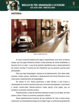 HISTÓRIA
Fonte: media.licdn.com
O marco inicial da hotelaria para alguns especialistas, teve início na Grécia
Antiga, que nos jogos Olímpicos traziam muitas pessoas de outras localidades, e
duravam de 2 a 3 dias - o que foi de grande importância para o desenvolvimento
do turismo mundial. O evento era tão importante que se paravam guerras para
participação.
Para que haja hospedagem, precisa-se de deslocamento. Com base neste
conceito, muitos autores, identificam o deslocamento dos Povos Romanos como
marco para o deslocamento de hospedagem.
No século IV a.C. Roma governava a Itália Central, o que trouxe a
necessidade de construir caminhos para que os homens transitassem, e para tanto
o censor romano Ápio Cláudio construiu nesse século a Via Appia, que se
constituiu no primeiro caminho romano.
Posteriormente, a rede de caminhos estendeu-se até o sul da Itália, de onde
advém a frase "Todos os caminhos conduzem a Roma".
Esses deslocamentos humanos de seu ambiente de vida a outras terras
implicavam na necessidade de alojar-se em algum lugar, e os Romanos geralmente
 