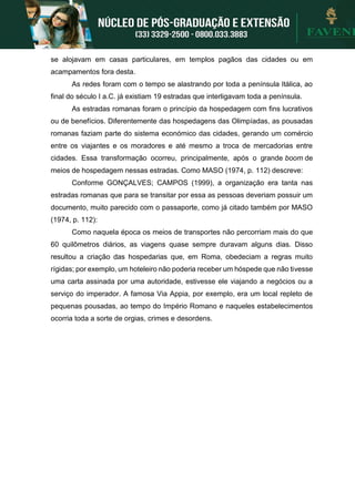 se alojavam em casas particulares, em templos pagãos das cidades ou em
acampamentos fora desta.
As redes foram com o tempo se alastrando por toda a península Itálica, ao
final do século I a.C. já existiam 19 estradas que interligavam toda a península.
As estradas romanas foram o princípio da hospedagem com fins lucrativos
ou de benefícios. Diferentemente das hospedagens das Olimpíadas, as pousadas
romanas faziam parte do sistema económico das cidades, gerando um comércio
entre os viajantes e os moradores e até mesmo a troca de mercadorias entre
cidades. Essa transformação ocorreu, principalmente, após o grande boom de
meios de hospedagem nessas estradas. Como MASO (1974, p. 112) descreve:
Conforme GONÇALVES; CAMPOS (1999), a organização era tanta nas
estradas romanas que para se transitar por essa as pessoas deveriam possuir um
documento, muito parecido com o passaporte, como já citado também por MASO
(1974, p. 112):
Como naquela época os meios de transportes não percorriam mais do que
60 quilômetros diários, as viagens quase sempre duravam alguns dias. Disso
resultou a criação das hospedarias que, em Roma, obedeciam a regras muito
rígidas; por exemplo, um hoteleiro não poderia receber um hóspede que não tivesse
uma carta assinada por uma autoridade, estivesse ele viajando a negócios ou a
serviço do imperador. A famosa Via Appia, por exemplo, era um local repleto de
pequenas pousadas, ao tempo do Império Romano e naqueles estabelecimentos
ocorria toda a sorte de orgias, crimes e desordens.
 