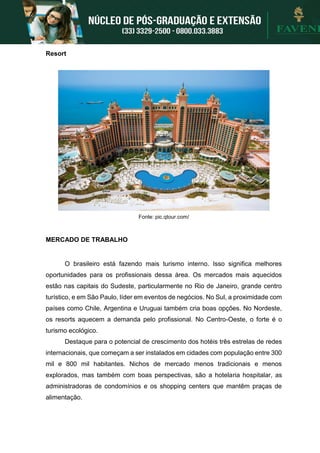 Resort
Fonte: pic.qtour.com/
MERCADO DE TRABALHO
O brasileiro está fazendo mais turismo interno. Isso significa melhores
oportunidades para os profissionais dessa área. Os mercados mais aquecidos
estão nas capitais do Sudeste, particularmente no Rio de Janeiro, grande centro
turístico, e em São Paulo, líder em eventos de negócios. No Sul, a proximidade com
países como Chile, Argentina e Uruguai também cria boas opções. No Nordeste,
os resorts aquecem a demanda pelo profissional. No Centro-Oeste, o forte é o
turismo ecológico.
Destaque para o potencial de crescimento dos hotéis três estrelas de redes
internacionais, que começam a ser instalados em cidades com população entre 300
mil e 800 mil habitantes. Nichos de mercado menos tradicionais e menos
explorados, mas também com boas perspectivas, são a hotelaria hospitalar, as
administradoras de condomínios e os shopping centers que mantêm praças de
alimentação.
 