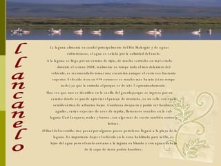 La laguna alimenta su caudal principalmente del Río Malargüe y de aguas subterráneas, el agua es salada por la salinidad del suelo. A la laguna se llega por un camino de ripio, de mucho serrucho en mal estado durante el verano 2008, realmente se rompe todo el tren delantero del vehículo, es recomendado tomar una excursión aunque el costo sea bastante superior. Si decide ir en su 4×4 entonces es mucho más barato (si no rompe nada) ya que la entrada al parque es de u$s 2 aproximadamente. Una vez que uno se identifica en la casilla del guardaparque se ingresa por un camino donde se puede apreciar el paisaje de montaña, es un valle con suelo semidesértico de arbustos bajos. Conduzca despacio y podrá ver ñandues, aguilas, varias especias de aves de rapiña, flamencos rosados en la sub laguna Cari Lauquen, mulas y burros, con algo más de suerte también zorros y liebres. Al final del recorrido, tras pasar por algunos pozos petroleros llegará a la playa de la laguna. Es importante dejar el vehículo en la zona habilitada para tal fin, es lejos del agua pero el suelo cercano a la laguna es blando y con aguas debajo de la capa de tierra podría hundirse. llancanelo 