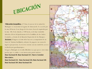 Ubicación Geográfica ;   A 73 km al sureste de la ciudad de Malargüe se encuentra la Laguna de Llancanelo. Se accede por la ruta 40 hacia el sur, luego de desviarse hacia la izquierda por la ruta  186. Está situada a  1300 msm, en la faja semiárida ubicada al Este del piedemonte de la Cordillera de los Andes Centrales, y dentro de la llamada Depresión de los Huarpes.  Accesos:  El ingreso al sitio debe hacerse acompañado de un Guía de Turismo habilitado, además de pagarse un canon de ingreso por persona. La reserva cuenta con un control de acceso realizado por guardaparques. LLegar a Malargüe no resulta dificultoso ya que posee siete rutas por las que se arriba e este interesante punto turistico. Ruta Nacional 40 ;  Ruta Nacional 145 / Nuevo Corredor Bioceánico; Ruta Nacional 222:   Ruta Nacional 226; Ruta Nacional 180 :  Ruta Nacional 186  ; Ruta Nacional 184 UBICACIÓN 