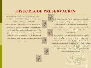 HISTORIA DE PRESERVACIÓN La planificación se basaba en la elaboración de un plan de emergencia para la Laguna que permitiera regular las visitas y conservar la avifauna y el medio ambiente, mediante el trazado de circuitos de mínimo impacto. Fue entonces cuando se habilitó el servicio de guardaparques. En noviembre de 1995, la laguna fue declarada "humedal internacional" por el Comité de Ramsar, organismo dedicado a la preservación de humedales de todo el mundo. Hacia fines de la década del 90`, tanto la Laguna de Llancanelo como la Reserva Payunia fueron dotadas de las infraestructuras necesarias  para cumplir con las actividades de preservación. Las primeras acciones que buscaron alcanzar un desarrollo sustentable en la Laguna de Llancanelo fueron realizadas en abril de 1992. Un acuerdo entre el Ministerio de Medio Ambiente, la Dirección de Recursos Naturales y la Municipalidad de Malargüe daba luz verde al plan que impulsaba generar la infraestructura mínima para garantizar la conservación de los recursos. Esta estaría basada sobre distintos usos: turístico, recreativo, educativo y de investigación.  