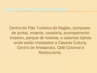 Centro do Pólo Turístico da Região, composto de portal, mirante, cavalaria, acampamento tropeiro, parque de rodeios, e casarios típicos onde estão instalados a Casa da Cultura, Centro de Artesanato, Café Colonial e Restaurante.  